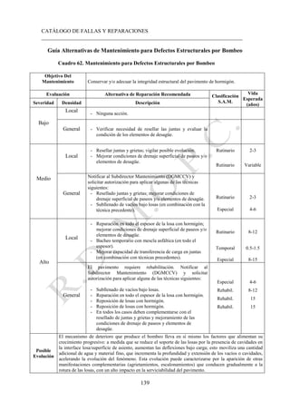 CATÁLOGO DE FALLAS Y REPARACIONES
___________________________________________________________________________
139
Guía Alternativas de Mantenimiento para Defectos Estructurales por Bombeo
Cuadro 62. Mantenimiento para Defectos Estructurales por Bombeo
Objetivo Del
Mantenimiento Conservar y/o adecuar la integridad estructural del pavimento de hormigón.
Evaluación Alternativa de Reparación Recomendada Clasificación
S.A.M.
Vida
Esperada
(años)
Severidad Densidad Descripción
Bajo
Local
- Ninguna acción.
General - Verificar necesidad de resellar las juntas y evaluar la
condición de los elementos de desagüe.
Medio
Local
- Resellar juntas y grietas; vigilar posible evolución.
- Mejorar condiciones de drenaje superficial de paseos y/o
elementos de desagüe.
Rutinario 2-3
Rutinario Variable
General
Notificar al Subdirector Mantenimiento (DGMCCV) y
solicitar autorización para aplicar algunas de las técnicas
siguientes:
- Resellado juntas y grietas; mejorar condiciones de
drenaje superficial de paseos y/o elementos de desagüe.
- Subllenado de vacíos bajo losas (en combinación con la
técnica precedente).
Rutinario 2-3
Especial 4-6
Alto
Local
- Reparación en todo el espesor de la losa con hormigón;
mejorar condiciones de drenaje superficial de paseos y/o
elementos de desagüe.
- Bacheo temporario con mescla asfáltica (en todo el
espesor).
- Mejorar capacidad de transferencia de carga en juntas
(en combinación con técnicas precedentes).
Rutinario 8-12
Temporal 0.5-1.5
Especial 8-15
General
El pavimento requiere rehabilitación. Notificar al
Subdirector Mantenimiento (DGMCCV) y solicitar
autorización para aplicar alguna de las técnicas siguientes:
- Subllenado de vacíos bajo losas.
- Reparación en todo el espesor de la losa con hormigón.
- Reposición de losas con hormigón.
- Reposición de losas con hormigón.
- En todos los casos deben complementarse con el
resellado de juntas y grietas y mejoramiento de las
condiciones de drenaje de paseos y elementos de
desagüe.
Especial 4-6
Rehabil. 8-12
Rehabil. 15
Rehabil. 15
Posible
Evolución
El mecanismo de deterioro que produce el bombeo lleva en sí mismo los factores que alimentan su
crecimiento progresivo: a medida que se reduce el soporte de las losas por la presencia de cavidades en
la interface losa/superficie de asiento, aumentan las deflexiones bajo carga; esto moviliza una cantidad
adicional de agua y material fino, que incrementa la profundidad y extensión de los vacíos o cavidades,
acelerando la evolución del fenómeno. Esta evolución puede caracterizarse por la aparición de otras
manifestaciones complementarias (agrietamientos, escalonamientos) que conducen gradualmente a la
rotura de las losas, con un alto impacto en la serviciabilidad del pavimento.
 