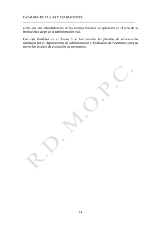 CATÁLOGO DE FALLAS Y REPARACIONES
___________________________________________________________________________
14
cierto que una estandarización de las mismas favorece su aplicación en el seno de la
institución a cargo de la administración vial.
Con esta finalidad, en el Anexo 3 se han incluido las planillas de relevamiento
adoptadas por el Departamento de Administración y Evaluación de Pavimentos para su
uso en los estudios de evaluación de pavimentos.
 
