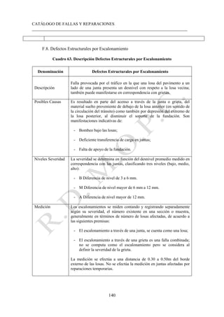 CATÁLOGO DE FALLAS Y REPARACIONES
___________________________________________________________________________
140
F.8. Defectos Estructurales por Escalonamiento
Cuadro 63. Descripción Defectos Estructurales por Escalonamiento
Denominación Defectos Estructurales por Escalonamiento
Descripción
Falla provocada por el tráfico en la que una losa del pavimento a un
lado de una junta presenta un desnivel con respeto a la losa vecina;
también puede manifestarse en correspondencia con grietas.
Posibles Causas Es resultado en parte del acenso a través de la junta o grieta, del
material suelto proveniente de debajo de la losa anterior (en sentido de
la circulación del tránsito) como también por depresión del extremo de
la losa posterior, al disminuir el soporte de la fundación. Son
manifestaciones indicativas de:
- Bombeo bajo las losas;
- Deficiente transferencia de carga en juntas;
- Falta de apoyo de la fundación.
Niveles Severidad La severidad se determina en función del desnivel promedio medido en
correspondencia con las juntas, clasificando tres niveles (bajo, medio,
alto):
- B Diferencia de nivel de 3 a 6 mm.
- M Diferencia de nivel mayor de 6 mm a 12 mm.
- A Diferencia de nivel mayor de 12 mm.
Medición Los escalonamientos se miden contando y registrando separadamente
según su severidad, el número existente en una sección o muestra,
generalmente en términos de número de losas afectadas, de acuerdo a
las siguientes premisas:
- El escalonamiento a través de una junta, se cuenta como una losa;
- El escalonamiento a través de una grieta es una falla combinada;
no se computa como el escalonamiento pero se considera al
definir la severidad de la grieta.
La medición se efectúa a una distancia de 0.30 a 0.50m del borde
externo de las losas. No se efectúa la medición en juntas afectadas por
reparaciones temporarias.
 