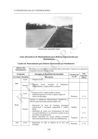 CATÁLOGO DE FALLAS Y REPARACIONES
___________________________________________________________________________
145
Hundimiento severidad media
Guía Alternativas de Mantenimiento para Defectos Estructurales por
Hundimiento
Cuadro 66. Mantenimiento para Defectos Estructurales por Hundimiento
Objetivo Del
Mantenimiento
Restablecer la comodidad de conducción sobre el pavimento. Conservar y/o adecuar la
integridad estructural del pavimento.
Evaluación Alternativa de Reparación Recomendada Clasificación
S.A.M.
Vida
Esperada
(años)
Severidad Densidad Descripción
Bajo
Local - Ninguna acción.
General
- Ninguna acción. Notificar al Subdirector
Mantenimiento y vigilar posible evolución.
Medio
Local
- Ninguna acción. Vigilar posible evolución.
- Reparación parcial o en todo el espesor (según los
casos) con Hormigón. Rutinario 4 - 12
General
Notificar al Subdirector Mantenimiento (DGMCCV) y
solicitar autorización para ejecutar trabajos de*:
- Reposición de losas de hormigón (hormigón
convencional u hormigón compactado a rodillo,
HCR).
- Subllenado de vacíos (con levantamientos de losas
con gatos hidráulicos si es necesario) cuando no hay
otros daños de significación.
- Bacheo superficial con mezcla asfáltica (nivelante
hasta tanto pueda llevarse a cabo una rehabilitación).
Rehabil. 8 - 15
4 - 6
Temporal 0.5 - 1.5
Alto Local - Reparación en todo el espesor de la losa con
hormigón.
Rutinario 8 - 12
 