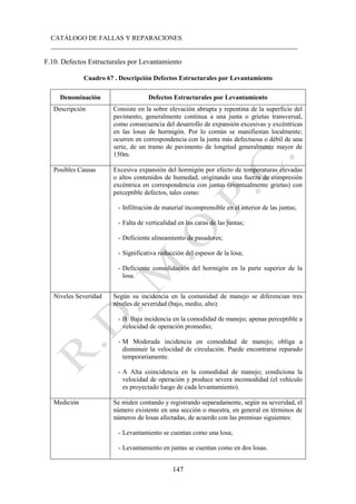 CATÁLOGO DE FALLAS Y REPARACIONES
___________________________________________________________________________
147
F.10. Defectos Estructurales por Levantamiento
Cuadro 67 . Descripción Defectos Estructurales por Levantamiento
Denominación Defectos Estructurales por Levantamiento
Descripción Consiste en la sobre elevación abrupta y repentina de la superficie del
pavimento, generalmente continua a una junta o grietas transversal,
como consecuencia del desarrollo de expansión excesivas y excéntricas
en las losas de hormigón. Por lo común se manifiestan localmente;
ocurren en correspondencia con la junta más defectuosa o débil de una
serie, de un tramo de pavimento de longitud generalmente mayor de
150m.
Posibles Causas Excesiva expansión del hormigón por efecto de temperaturas elevadas
o altos contenidos de humedad, originando una fuerza de compresión
excéntrica en correspondencia con juntas (eventualmente grietas) con
perceptible defectos, tales como:
- Infiltración de material incomprensible en el interior de las juntas;
- Falta de verticalidad en las caras de las juntas;
- Deficiente alineamiento de pasadores;
- Significativa reducción del espesor de la losa;
- Deficiente consolidación del hormigón en la parte superior de la
losa.
Niveles Severidad Según su incidencia en la comunidad de manejo se diferencian tres
niveles de severidad (bajo, medio, alto):
- B Baja incidencia en la comodidad de manejo; apenas perceptible a
velocidad de operación promedio;
- M Moderada incidencia en comodidad de manejo; obliga a
disminuir la velocidad de circulación. Puede encontrarse reparado
temporariamente.
- A Alta coincidencia en la comodidad de manejo; condiciona la
velocidad de operación y produce severa incomodidad (el vehículo
es proyectado luego de cada levantamiento).
Medición Se miden contando y registrando separadamente, según su severidad, el
número existente en una sección o muestra, en general en términos de
números de losas afectadas, de acuerdo con las premisas siguientes:
- Levantamiento se cuentan como una losa;
- Levantamiento en juntas se cuentan como en dos losas.
 