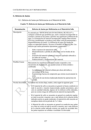 CATÁLOGO DE FALLAS Y REPARACIONES
___________________________________________________________________________
157
G. Defectos de Juntas
G.1. Defectos de Juntas por Deficiencias en el Material de Sello
Cuadro 73. Defectos de Juntas por Deficiencias en el Material de Sello
Denominación Defectos de Juntas por Deficiencias en el Material de Sello
Descripción Se entiende por “DEFICIENCIAS EN MATERIAL DE SELLO” a
cualquier condición que posibilita que, suelo o material incompresible se
acumule y penetra en las juntas o permite una significativa infiltración de
agua. La acumulación de material incompresible impide el movimiento
de la losa, posibilitando se produzca otras fallas como levantamientos o
desportillamientos de juntas. La infiltración de agua a la fundación
reduce su capacidad soporte y favorece el bombeo de material fino. Los
defectos que suelen presentarse típicamente comprenden:
- Falta o ausencia de material de sello;
- Desprendimiento o pérdida de adherencia con los bordes de las
losas;
- Extrusión del material sellante (el material expulsado sobresale a
los lados de la junta);
- Endurecimiento y fracturamiento del material.
Posibles Causas Básicamente las manifestaciones mencionadas responden a tres
mecanismos de degradación, que pueden actuar en forma aislada o
combinada:
- Levantamiento del material sellante por efecto del tráfico y
movimiento de las losas;
- Expulsión por fuerzas de compresión que cierran excesivamente la
junta;
- Aplicación de una técnica inadecuada durante las operaciones de
sellado.
Niveles Severidad Se definen tres niveles (bajo, medio y alto) según la siguiente guía:
- B El material de sello se encuentra en general en buena condición en
toda la sección o muestra inspeccionada; pueden presentarse, pero
solo en cantidad reducida, algunos de los defectos arriba indicados,
pero no existen riesgo de infiltración de material incomprensible.
- M el material de sello se encuentra en general en condición regular,
en toda la sección o muestra; uno o más defecto de la relación arriba
indicada ocurren en grado moderado; el material de sello necesita ser
reemplazo dentro de un periodo de 2 a 3 años.
- A Material de sello se encuentra en general en condición muy pobre
en o bien no existe en toda la sección o muestra; uno o más defectos
de la relación arriba indicada ocurren con grado de severidad alto;
las juntas requieren ser selladas o reselladas a la brevedad.
 