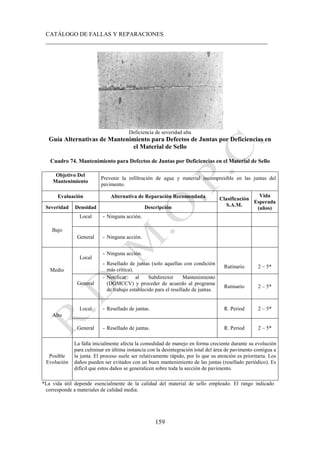 CATÁLOGO DE FALLAS Y REPARACIONES
___________________________________________________________________________
159
Deficiencia de severidad alta
Guía Alternativas de Mantenimiento para Defectos de Juntas por Deficiencias en
el Material de Sello
Cuadro 74. Mantenimiento para Defectos de Juntas por Deficiencias en el Material de Sello
Objetivo Del
Mantenimiento
Prevenir la infiltración de agua y material incompresible en las juntas del
pavimento.
Evaluación Alternativa de Reparación Recomendada Clasificación
S.A.M.
Vida
Esperada
(años)
Severidad Densidad Descripción
Bajo
Local - Ninguna acción.
General - Ninguna acción.
Medio
Local
- Ninguna acción.
- Resellado de juntas (solo aquellas con condición
más crítica).
Rutinario 2 – 5*
General
- Notificar al Subdirector Mantenimiento
(DGMCCV) y proceder de acuerdo al programa
de trabajo establecido para el resellado de juntas.
Rutinario 2 – 5*
Alto
Local - Resellado de juntas. R. Period 2 – 5*
General - Resellado de juntas. R. Period 2 – 5*
Posible
Evolución
La falla inicialmente afecta la comodidad de manejo en forma creciente durante su evolución
para culminar en última instancia con la desintegración total del área de pavimento contigua a
la junta. El proceso suele ser relativamente rápido, por lo que su atención es prioritaria. Los
daños pueden ser evitados con un buen mantenimiento de las juntas (resellado periódico). Es
difícil que estos daños se generalicen sobre toda la sección de pavimento.
*La vida útil depende esencialmente de la calidad del material de sello empleado. El rango indicado
corresponde a materiales de calidad media.
 