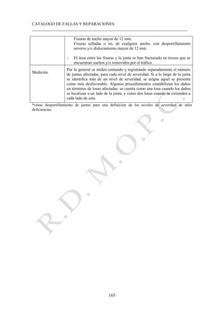 CATÁLOGO DE FALLAS Y REPARACIONES
___________________________________________________________________________
165
Fisuras de ancho mayor de 12 mm.
Fisuras selladas o no, de cualquier ancho, con desportillamiento
severos y/o dislocamiento mayor de 12 mm.
- El área entre las fisuras y la junta se han fracturado en trozos que se
encuentran sueltos y/o removidos por el tráfico.
Medición
Por lo general se miden contando y registrando separadamente el número
de juntas afectadas, para cada nivel de severidad. Si a lo largo de la junta
se identifica más de un nivel de severidad, se asigna aquel se presenta
como más desfavorable. Algunos procedimientos contabilizan los daños
en términos de losas afectadas: se cuenta como una losa cuando los daños
se localizan a un lado de la junta, y como dos losas cuando se extienden a
cada lado de esta.
*véase desportillamiento de juntas para una definición de los niveles de severidad de tales
deficiencias.
 