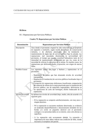 CATÁLOGO DE FALLAS Y REPARACIONES
___________________________________________________________________________
168
H.Otros
H.1. Reparaciones por Servicios Públicos
Cuadro 79. Reparaciones por Servicios Públicos
Denominación Reparaciones por Servicios Públicos
Descripción Área donde el pavimento original ha sido removido con el propósito
de repararlo o restituirlo, según resulte de trabajos de conservación
rutinaria, o de aberturas practicadas para la instalación o
mantenimiento de algún tipo de servicio público bajo la calzada. Las
reparaciones mal ejecutadas disminuyen la servicialidad del
pavimento, al tiempo que pueden constituir indicadores tanto de la
intensidad de mantenimiento demandado por una vía, como de la
necesidad de reforzar la estructura de la misma. En muchos casos, las
reparaciones por deficiente diseño o ejecución, son origen de nuevas
fallas.
Posibles Causas Las siguientes causas dan lugar a bacheos y reparaciones en el
pavimento:
- Reparación de daños que han alcanzado niveles de severidad
inaceptables;
- Reparación (o instalación) de servicios públicos localizados bajo el
pavimento;
- Corrección de reparaciones defectuosa (insuficiente compactación
del material de relleno de la zanja practicada para la instalación del
servicio público, uso de materiales inapropiados, deficiencias en
las operaciones de corte del hormigón, diseño inadecuado de la
reparación).
Niveles Severidad Se definen tres niveles de severidad (bajo, medio, alto) de acuerdo a la
siguiente guía:
- B La reparación se comporta satisfactoriamente, con muy poco o
ningún deterioro.
- M La reparación se encuentra mediante deteriorada; se evidencia
un moderado desportillamiento o descaramiento alrededor de sus
bordes y/o existe un pequeños desnivel con el pavimento
contiguo; si se presentan daños en su interior, estos solo afectan su
superficie.
- A La reparación está severamente dañada. La extensión o
importancia de estos daños indican una condición de falla, siendo
necesario el reemplazo del parche.
 