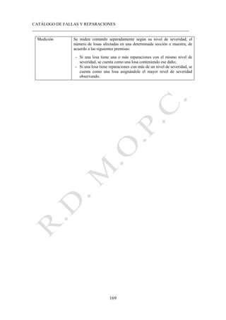CATÁLOGO DE FALLAS Y REPARACIONES
___________________________________________________________________________
169
Medición Se miden contando separadamente según su nivel de severidad, el
número de losas afectadas en una determinada sección o muestra, de
acuerdo a las siguientes premisas:
- Si una losa tiene una o más reparaciones con el mismo nivel de
severidad, se cuenta como una losa conteniendo ese daño;
- Si una losa tiene reparaciones con más de un nivel de severidad, se
cuenta como una losa asignándole el mayor nivel de severidad
observando.
 