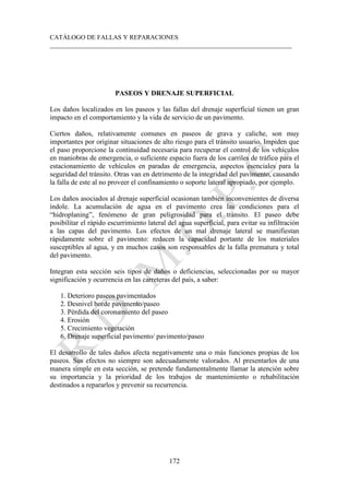 CATÁLOGO DE FALLAS Y REPARACIONES
___________________________________________________________________________
172
PASEOS Y DRENAJE SUPERFICIAL
Los daños localizados en los paseos y las fallas del drenaje superficial tienen un gran
impacto en el comportamiento y la vida de servicio de un pavimento.
Ciertos daños, relativamente comunes en paseos de grava y caliche, son muy
importantes por originar situaciones de alto riesgo para el tránsito usuario. Impiden que
el paso proporcione la continuidad necesaria para recuperar el control de los vehículos
en maniobras de emergencia, o suficiente espacio fuera de los carriles de tráfico para el
estacionamiento de vehículos en paradas de emergencia, aspectos esenciales para la
seguridad del tránsito. Otras van en detrimento de la integridad del pavimento, causando
la falla de este al no proveer el confinamiento o soporte lateral apropiado, por ejemplo.
Los daños asociados al drenaje superficial ocasionan también inconvenientes de diversa
índole. La acumulación de agua en el pavimento crea las condiciones para el
“hidroplaning”, fenómeno de gran peligrosidad para el tránsito. El paseo debe
posibilitar el rápido escurrimiento lateral del agua superficial, para evitar su infiltración
a las capas del pavimento. Los efectos de un mal drenaje lateral se manifiestan
rápidamente sobre el pavimento: reducen la capacidad portante de los materiales
susceptibles al agua, y en muchos casos son responsables de la falla prematura y total
del pavimento.
Integran esta sección seis tipos de daños o deficiencias, seleccionadas por su mayor
significación y ocurrencia en las carreteras del país, a saber:
1. Deterioro paseos pavimentados
2. Desnivel borde pavimento/paseo
3. Pérdida del coronamiento del paseo
4. Erosión
5. Crecimiento vegetación
6. Drenaje superficial pavimento/ pavimento/paseo
El desarrollo de tales daños afecta negativamente una o más funciones propias de los
paseos. Sus efectos no siempre son adecuadamente valorados. Al presentarlos de una
manera simple en esta sección, se pretende fundamentalmente llamar la atención sobre
su importancia y la prioridad de los trabajos de mantenimiento o rehabilitación
destinados a repararlos y prevenir su recurrencia.
 