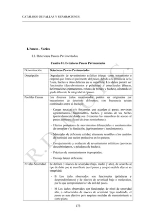 CATÁLOGO DE FALLAS Y REPARACIONES
___________________________________________________________________________
173
I.Paseos - Varios
I.1. Deterioros Paseos Pavimentados
Cuadro 81. Deterioros Paseos Pavimentados
Denominación Deterioros Paseos Pavimentados
Descripción Degradación de revestimiento asfaltico (riesgo como tratamiento o
carpeta) que forma el pavimento del paseo, debido a la presencia de la
fisura, baches u otros defectos en su superficie. Los daños pueden ser
funcionales (descubrimientos y peladuras) o estructurales (fisuras,
deformaciones permanentes, roturas de bordes y baches), afectando el
grado diferente la integridad del paseo.
Posibles Causas Los diversos daños mencionados pueden ser originados por
mecanismos de deterioro diferentes; con frecuencia actúan
combinados entre sí. Incluye:
- Cargas pesadas y/o frecuentes que acceden al paseo, provocan
agrietamientos, hundimientos, baches, y roturas de los bordes
(particularmente donde son frecuentes las maniobras de acceso al
paseo, como es el caso de áreas semiurbanas);
- Efectos posteriores de movimientos diferenciales o asentamientos
de terraplén o su fundación, (agrietamiento y hundimientos);
- Materiales de deficiente calidad, altamente sensibles a los cambios
de humedad que suelen producirse en los paseos;
- Envejecimiento y oxidación de revestimiento asfalticos (provocan
descubrimientos, y peladuras de baches);
- Prácticas de mantenimientos inapropiadas;
- Drenaje lateral deficiente.
Niveles Severidad Se definen 3 niveles de severidad (bajo, medio y alto), de acuerdo al
tipo de daño que se manifieste en el paseo y en qué medida afectan su
integridad:
- B Los daño observados son funcionales (peladuras y
desprendimientos) y de niveles de severidad bajo o moderados,
por lo que comprometen la vida útil del paseo.
- M Los daños observados son funcionales de nivel de severidad
alto, o estructurales de niveles de severidad bajo moderado, el
paseo es aun efectivo pero requiere medidas de mantenimiento a
corto plazo.
 