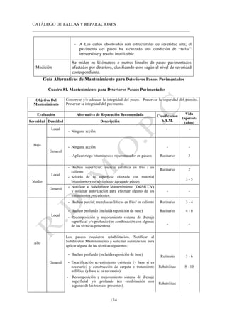 CATÁLOGO DE FALLAS Y REPARACIONES
___________________________________________________________________________
174
- A Los daños observados son estructurales de severidad alta; el
pavimento del paseo ha alcanzado una condición de “fallas”
irreversible y resulta inutilizable.
Medición
Se miden en kilómetros o metros lineales de paseo pavimentados
afectados por deterioro, clasificando esos según el nivel de severidad
correspondiente.
Guía Alternativas de Mantenimiento para Deterioros Paseos Pavimentados
Cuadro 81. Mantenimiento para Deterioros Paseos Pavimentados
Objetivo Del
Mantenimiento
Conservar y/o adecuar la integridad del paseo. Preservar la seguridad del tránsito.
Preservar la integridad del pavimento.
Evaluación Alternativa de Reparación Recomendada Clasificación
S.A.M.
Vida
Esperada
(años)
Severidad Densidad Descripción
Bajo
Local
- Ninguna acción.
- -
General
- Ninguna acción.
- Aplicar riego bituminoso o rejuvenecedor en paseos
-
Rutinario
-
3
Medio
Local
- Bacheo superficial: mezcla asfáltica en frío / en
caliente.
Rutinario 2
- Sellado de la superficie afectada con material
bituminoso y recubrimiento agregado pétreo.
3 - 5
General
- Notificar al Subdirector Mantenimiento (DGMCCV)
y solicitar autorización para efectuar alguno de los
tratamientos precedentes.
- -
Alto
Local
- Bacheo parcial; mezclas asfálticas en frío / en caliente Rutinario 3 - 4
- Bacheo profundo (incluida reposición de base) Rutinario 4 - 6
- Recomposición y mejoramiento sistema de drenaje
superficial y/o profundo (en combinación con algunas
de las técnicas presentes).
- -
General
Los paseos requieren rehabilitación. Notificar al
Subdirector Mantenimiento y solicitar autorización para
aplicar alguna de las técnicas siguientes:
- Bacheo profundo (incluida reposición de base) Rutinario 3 - 6
- Escarificación revestimiento existente (y base si es
necesario) y construcción de carpeta o tratamiento
asfáltico (y base si es necesario).
Rehabilitac 8 - 10
- Recomposición y mejoramiento sistema de drenaje
superficial y/o profundo (en combinación con
algunas de las técnicas presentes).
Rehabilitac -
 
