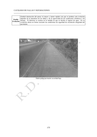 CATÁLOGO DE FALLAS Y REPARACIONES
___________________________________________________________________________
175
Posible
Evolución
Gradual destrucción del paseo; la mayor y menor rapidez con que se produce esta evolución
depende de la naturaleza de los daños y de la agresividad de las condiciones climáticas y de
drenaje. El deterioro se acelera en la medida en que se facilita el ingreso de agua. En su
evolución afecta en forma creciente las condiciones de seguridad de circulación integridad del
pavimento.
Daños paseo pavimento severidad baja
 