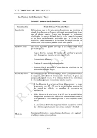 CATÁLOGO DE FALLAS Y REPARACIONES
___________________________________________________________________________
177
I.2. Desnivel Borde Pavimento / Paseo
Cuadro 83. Desnivel Borde Pavimento / Paseo
Denominación Desnivel Borde Pavimento / Paseo
Descripción Diferencia de nivel o elevación entre el pavimento que conforma la
calzada de rodamiento y el paseo, originando una situación de riesgo
para el tránsito usuario. Ocurre con frecuencia en pavimentos
rehabilitados (recapados). El borde interior de las curvas horizontales
es un lugar particularmente susceptible para la formación de
desniveles, como consecuencia de la mayor frecuencia con que las
ruedas de los vehículos más grandes actúan sobre paseos.
Posibles Causas Las causas siguientes pueden dar lugar a un desnivel entre borde
pavimento/paseo:
- Acción directa o indirecta del tránsito sobre un material granular
muy disgregable o inestable (erosión superficial);
- Asentamiento del paseo;
- Prácticas de mantenimiento inapropiadas;
- Construcción de recapados u otras obras de rehabilitación sin
ajustar el nivel de los paseos.
Niveles Severidad Se definen tres niveles de severidad (bajo, medio y alto) en función de
la magnitud del desnivel prevaleciente observado; el grado de
peligrosidad depende no solo de la altura del desnivel sino también de
la velocidad de operación promedio del tránsito usuario;
- B La diferencia de nivel entre el borde del pavimento y el paseo
se encuentra entre 25 y 50 mm; la probabilidad de recuperación
del control del vehículo, en maniobras de emergencia es
satisfactoria.
- M La diferencia de nivel es de 50 a 100 mm; la probabilidad de
recuperación del control del vehículo sin invadir el carril contrario
es aceptable si la velocidad de operación es reducida (menor de 60
km/h).
- A La diferencia de nivel es mayor de 100mm; recuperar el control
del vehículo es prácticamente imposible a cualquier velocidad.
Medición
Se miden en kilómetros o metros lineales, clasificando estos según el
nivel de severidad correspondiente.
 