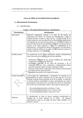 CATÁLOGO DE FALLAS Y REPARACIONES
___________________________________________________________________________
18
FALLAS TÍPICAS PAVIMENTOS FLEXIBLES
A. Deformaciones Permanentes
A.1. Ahuellamiento
Cuadro 1. Descripción Deformación por Ahuellamiento
Denominación Ahuellamiento
Descripción Depresión longitudinal continúa a lo largo de las huellas de
canalización del tránsito. Se entiende por Ahuellamiento cuando la
longitud afectada es mayor es mayor de 6m. Las repeticiones de las
cargas conducen a una acumulación de las deformaciones permanentes
en cualquiera de las capas del pavimento o su fundación. Cuando el
radio de influencia de la zona ahuellada es pequeño, las deformaciones
ocurren en las capas superiores y suelen ser acompañadas de un
deslizamiento y levantamiento lateral de la superficie del pavimento;
cuando el radio de influencia es amplio, las deformaciones ocurren en
las capas inferiores o en la fundación.
Posibles Causas Las repeticiones de las cargas del tránsito originan Ahuellamiento
como consecuencia de alguno de los factores siguientes:
- Insuficiente estabilidad de las mezclas asfálticas por inadecuada
compactación o deficiente dosificación.
- Insuficiente estabilidad de las capas del pavimento o de la
subrasante (falla por corte, compresión o desplazamiento lateral
material) ya sea por ingreso de agua o deficiente calidad.
- Espesores de pavimento insuficientes (infra diseño estructural) para
las repeticiones de carga soportadas.
- Exagerado incremento en las cargas del tránsito.
Niveles Severidad La severidad del Ahuellamiento a determinar en función de la
profundidad de la huella, midiendo ésta con una regla de 1.20 m de
longitud, colocada transversalmente al eje de la calzada; la medición
se efectúa donde la profundidad es mayor, promediando los valores
determinados a intervalos de 6m, a lo largo de la misma. Se identifican
tres niveles de severidad (bajo, medio y alto) según la siguiente guía:
- B La profundidad promedio es de 6mm a 13 mm.
- M La profundidad promedio es de 13 mm a 25 mm.
- A La profundidad promedio es mayor de 25 mm.
Medición
El ahuellamiento se mide en metros cuadrados multiplicando su
longitud por el ancho afectado por la huella. Se registran
separadamente, según su severidad, las áreas totales medidas en la
muestra o sección.
 
