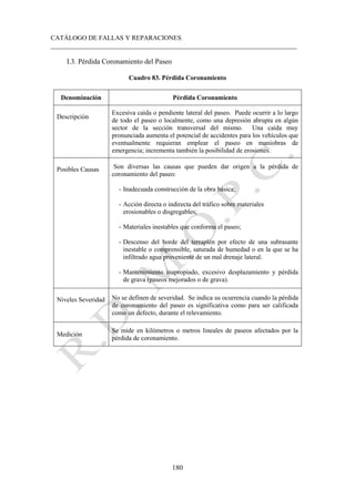 CATÁLOGO DE FALLAS Y REPARACIONES
___________________________________________________________________________
180
I.3. Pérdida Coronamiento del Paseo
Cuadro 83. Pérdida Coronamiento
Denominación Pérdida Coronamiento
Descripción
Excesiva caída o pendiente lateral del paseo. Puede ocurrir a lo largo
de todo el paseo o localmente, como una depresión abrupta en algún
sector de la sección transversal del mismo. Una caída muy
pronunciada aumenta el potencial de accidentes para los vehículos que
eventualmente requieran emplear el paseo en maniobras de
emergencia; incrementa también la posibilidad de erosiones.
Posibles Causas Son diversas las causas que pueden dar origen a la pérdida de
coronamiento del paseo:
- Inadecuada construcción de la obra básica;
- Acción directa o indirecta del tráfico sobre materiales
erosionables o disgregables;
- Materiales inestables que conforma el paseo;
- Descenso del borde del terraplén por efecto de una subrasante
inestable o comprensible, saturada de humedad o en la que se ha
infiltrado agua proveniente de un mal drenaje lateral.
- Mantenimiento inapropiado, excesivo desplazamiento y pérdida
de grava (paseos mejorados o de grava).
Niveles Severidad No se definen de severidad. Se indica su ocurrencia cuando la pérdida
de coronamiento del paseo es significativa como para ser calificada
como un defecto, durante el relevamiento.
Medición
Se mide en kilómetros o metros lineales de paseos afectados por la
pérdida de coronamiento.
 