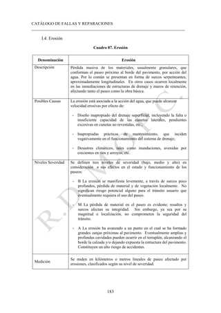 CATÁLOGO DE FALLAS Y REPARACIONES
___________________________________________________________________________
183
I.4. Erosión
Cuadro 87. Erosión
Denominación Erosión
Descripción Pérdida masiva de los materiales, usualmente granulares, que
conforman el paseo próximo al borde del pavimento, por acción del
agua. Por lo común se presentan en forma de surcos serpenteantes,
aproximadamente longitudinales. En otros casos ocurren localmente
en las inmediaciones de estructuras de drenaje y muros de retención,
afectando tanto el paseo como la obra básica.
Posibles Causas La erosión está asociada a la acción del agua, que puede alcanzar
velocidad erosivas por efecto de:
- Diseño inapropiado del drenaje superficial, incluyendo la falta o
insuficiente capacidad de las cunetas laterales, pendientes
excesivas en cunetas no revestidas, etc.;
- Inapropiadas prácticas de mantenimiento, que inciden
vegativamente en el funcionamiento del sistema de drenaje;
- Desastres climáticos, tales como inundaciones, avenidas por
crecientes en ríos y arroyos, etc.
Niveles Severidad Se definen tres niveles de severidad (bajo, medio y alto) en
consideración a sus efectos en el estado y funcionamiento de los
paseos:
- B La erosión se manifiesta levemente, a través de surcos poco
profundos, pérdida de material y de vegetación localmente. No
significan riesgo potencial alguno para el tránsito usuario que
eventualmente requiera el uso del paseo.
- M La pérdida de material en el paseo es evidente; resaltos y
surcos afectan su integridad. Sin embargo, ya sea por su
magnitud o localización, no comprometen la seguridad del
tránsito.
- A La erosión ha avanzado a un punto en el cual se ha formado
grandes zanjas próximas al pavimento. Eventualmente amplias y
profundas cavidades pueden ocurrir en el terraplén, alcanzando el
borde la calzada y/o dejando expuesta la estructura del pavimento.
Constituyen un alto riesgo de accidentes.
Medición
Se miden en kilómetros o metros lineales de paseo afectado por
erosiones, clasificados según su nivel de severidad.
 