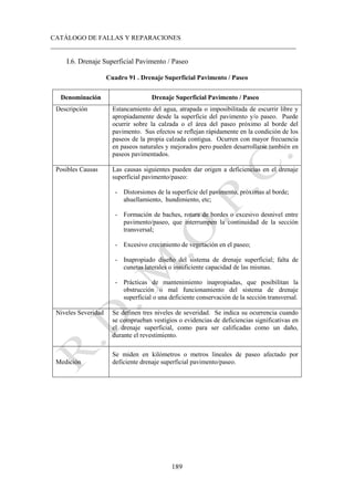 CATÁLOGO DE FALLAS Y REPARACIONES
___________________________________________________________________________
189
I.6. Drenaje Superficial Pavimento / Paseo
Cuadro 91 . Drenaje Superficial Pavimento / Paseo
Denominación Drenaje Superficial Pavimento / Paseo
Descripción Estancamiento del agua, atrapada o imposibilitada de escurrir libre y
apropiadamente desde la superficie del pavimento y/o paseo. Puede
ocurrir sobre la calzada o el área del paseo próximo al borde del
pavimento. Sus efectos se reflejan rápidamente en la condición de los
paseos de la propia calzada contigua. Ocurren con mayor frecuencia
en paseos naturales y mejorados pero pueden desarrollarse también en
paseos pavimentados.
Posibles Causas Las causas siguientes pueden dar origen a deficiencias en el drenaje
superficial pavimento/paseo:
- Distorsiones de la superficie del pavimento, próximas al borde;
ahuellamiento, hundimiento, etc;
- Formación de baches, rotura de bordes o excesivo desnivel entre
pavimento/paseo, que interrumpen la continuidad de la sección
transversal;
- Excesivo crecimiento de vegetación en el paseo;
- Inapropiado diseño del sistema de drenaje superficial; falta de
cunetas laterales o insuficiente capacidad de las mismas.
- Prácticas de mantenimiento inapropiadas, que posibilitan la
obstrucción o mal funcionamiento del sistema de drenaje
superficial o una deficiente conservación de la sección transversal.
Niveles Severidad Se definen tres niveles de severidad. Se indica su ocurrencia cuando
se comprueban vestigios o evidencias de deficiencias significativas en
el drenaje superficial, como para ser calificadas como un daño,
durante el revestimiento.
Medición
Se miden en kilómetros o metros lineales de paseo afectado por
deficiente drenaje superficial pavimento/paseo.
 