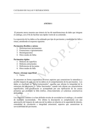 CATÁLOGO DE FALLAS Y REPARACIONES
___________________________________________________________________________
192
ANEXO 1
El presente anexo muestra una síntesis de las 46 manifestaciones de daño que integran
el catálogo, con el fin de facilitar una rápida visión de su contenido.
La exposición de los daños se ha ordenado por tipo de pavimento y modalidad de falla o
rotura, atendiendo al esquema siguiente:
Pavimentos flexibles y mixtos
1. Deformaciones permanentes
2. Fisuraciones o agrietamientos
3. Desintegraciones
4. Otros modos de fallas
Pavimentos rígidos
1. Defectos de superficie
2. Defectos estructurales
3. Deficiencias de las juntas
4. Otros modos de falla
Paseos y drenaje superficial
1. Varios
Se presentan en forma esquemática diversos aspectos que caracterizan la naturaleza y
posible impacto de cada uno de los daños en el comportamiento de los pavimentos. Los
daños se clasifican en "fallas estructurales", aquellas que afectan la integridad de la
estructura del pavimento, o "fallas funcionales” cuando solo alteran sus características
superficiales; esta clasificación es acompañada por una tipificación de las causas
primarias que producen la falla (tráfico, clima-materiales y/o prácticas constructivas
deficientes).
Los esquemas señalan si se han definido niveles de severidad en el catálogo, y la unidad
de medición recomendada. Por último la descripción se complementa con una
apreciación del impacto de cada uno de los daños en relación en la seguridad de tránsito,
comodidad de circulación e integridad estructural, aspectos que caracterizan la
serviciabilidad del pavimento.
 