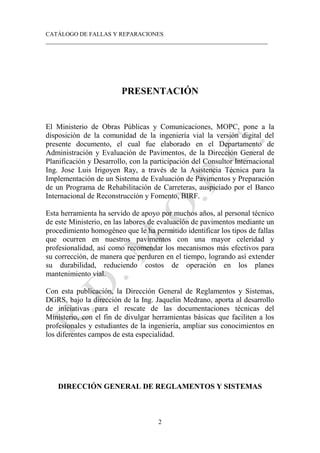 CATÁLOGO DE FALLAS Y REPARACIONES
___________________________________________________________________________
2
PRESENTACIÓN
El Ministerio de Obras Públicas y Comunicaciones, MOPC, pone a la
disposición de la comunidad de la ingeniería vial la versión digital del
presente documento, el cual fue elaborado en el Departamento de
Administración y Evaluación de Pavimentos, de la Dirección General de
Planificación y Desarrollo, con la participación del Consultor Internacional
Ing. Jose Luis Irigoyen Ray, a través de la Asistencia Técnica para la
Implementación de un Sistema de Evaluación de Pavimentos y Preparación
de un Programa de Rehabilitación de Carreteras, auspiciado por el Banco
Internacional de Reconstrucción y Fomento, BIRF.
Esta herramienta ha servido de apoyo por muchos años, al personal técnico
de este Ministerio, en las labores de evaluación de pavimentos mediante un
procedimiento homogéneo que le ha permitido identificar los tipos de fallas
que ocurren en nuestros pavimentos con una mayor celeridad y
profesionalidad, así como recomendar los mecanismos más efectivos para
su corrección, de manera que perduren en el tiempo, logrando así extender
su durabilidad, reduciendo costos de operación en los planes
mantenimiento vial.
Con esta publicación, la Dirección General de Reglamentos y Sistemas,
DGRS, bajo la dirección de la Ing. Jaquelin Medrano, aporta al desarrollo
de iniciativas para el rescate de las documentaciones técnicas del
Ministerio, con el fin de divulgar herramientas básicas que faciliten a los
profesionales y estudiantes de la ingeniería, ampliar sus conocimientos en
los diferentes campos de esta especialidad.
DIRECCIÓN GENERAL DE REGLAMENTOS Y SISTEMAS
 