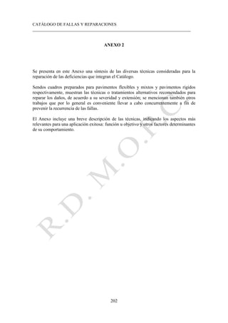 CATÁLOGO DE FALLAS Y REPARACIONES
___________________________________________________________________________
202
ANEXO 2
Se presenta en este Anexo una síntesis de las diversas técnicas consideradas para la
reparación de las deficiencias que integran el Catálogo.
Sendos cuadros preparados para pavimentos flexibles y mixtos y pavimentos rígidos
respectivamente, muestran las técnicas o tratamientos alternativos recomendados para
reparar los daños, de acuerdo a su severidad y extensión; se mencionan también otros
trabajos que por lo general es conveniente llevar a cabo concurrentemente a fin de
prevenir la recurrencia de las fallas.
El Anexo incluye una breve descripción de las técnicas, indicando los aspectos más
relevantes para una aplicación exitosa: función u objetivo y otros factores determinantes
de su comportamiento.
 