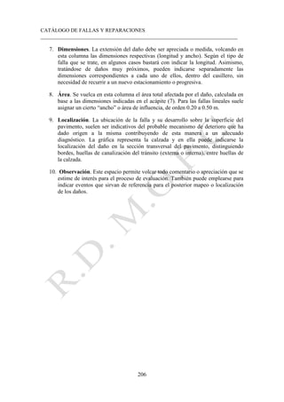 CATÁLOGO DE FALLAS Y REPARACIONES
___________________________________________________________________________
206
7. Dimensiones. La extensión del daño debe ser apreciada o medida, volcando en
esta columna las dimensiones respectivas (longitud y ancho). Según el tipo de
falla que se trate, en algunos casos bastará con indicar la longitud. Asimismo,
tratándose de daños muy próximos, pueden indicarse separadamente las
dimensiones correspondientes a cada uno de ellos, dentro del casillero, sin
necesidad de recurrir a un nuevo estacionamiento o progresiva.
8. Área. Se vuelca en esta columna el área total afectada por el daño, calculada en
base a las dimensiones indicadas en el acápite (7). Para las fallas lineales suele
asignar un cierto “ancho” o área de influencia, de orden 0.20 a 0.50 m.
9. Localización. La ubicación de la falla y su desarrollo sobre la superficie del
pavimento, suelen ser indicativos del probable mecanismo de deterioro que ha
dado origen a la misma contribuyendo de esta manera a un adecuado
diagnóstico. La gráfica representa la calzada y en ella puede indicarse la
localización del daño en la sección transversal del pavimento, distinguiendo
bordes, huellas de canalización del tránsito (externa o interna), entre huellas de
la calzada.
10. Observación. Este espacio permite volcar todo comentario o apreciación que se
estime de interés para el proceso de evaluación. También puede emplearse para
indicar eventos que sirvan de referencia para el posterior mapeo o localización
de los daños.
 