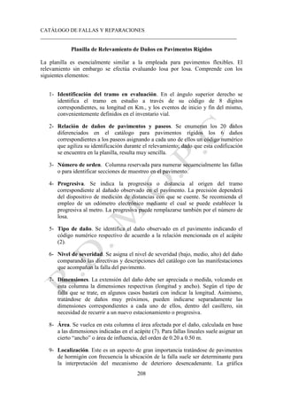 CATÁLOGO DE FALLAS Y REPARACIONES
___________________________________________________________________________
208
Planilla de Relevamiento de Daños en Pavimentos Rígidos
La planilla es esencialmente similar a la empleada para pavimentos flexibles. El
relevamiento sin embargo se efectúa evaluando losa por losa. Comprende con los
siguientes elementos:
1- Identificación del tramo en evaluación. En el ángulo superior derecho se
identifica el tramo en estudio a través de su código de 8 dígitos
correspondientes, su longitud en Km., y los eventos de inicio y fin del mismo,
convenientemente definidos en el inventario vial.
2- Relación de daños de pavimentos y paseos. Se enumeran los 20 daños
diferenciados en el catálogo para pavimentos rígidos los 6 daños
correspondientes a los paseos asignando a cada uno de ellos un código numérico
que agiliza su identificación durante el relevamiento; dado que esta codificación
se encuentra en la planilla, resulta muy sencilla.
3- Número de orden. Columna reservada para numerar secuencialmente las fallas
o para identificar secciones de muestreo en el pavimento.
4- Progresiva. Se indica la progresiva o distancia al origen del tramo
correspondiente al dañado observado en el pavimento. La precisión dependerá
del dispositivo de medición de distancias con que se cuente. Se recomienda el
empleo de un odómetro electrónico mediante el cual se puede establecer la
progresiva al metro. La progresiva puede remplazarse también por el número de
losa.
5- Tipo de daño. Se identifica el daño observado en el pavimento indicando el
código numérico respectivo de acuerdo a la relación mencionada en el acápite
(2).
6- Nivel de severidad. Se asigna el nivel de severidad (bajo, medio, alto) del daño
comparando las directivas y descripciones del catálogo con las manifestaciones
que acompañan la falla del pavimento.
7- Dimensiones. La extensión del daño debe ser apreciada o medida, volcando en
esta columna la dimensiones respectivas (longitud y ancho). Según el tipo de
falla que se trate, en algunos casos bastará con indicar la longitud. Asimismo,
tratándose de daños muy próximos, pueden indicarse separadamente las
dimensiones correspondientes a cada uno de ellos, dentro del casillero, sin
necesidad de recurrir a un nuevo estacionamiento o progresiva.
8- Área. Se vuelca en esta columna el área afectada por el daño, calculada en base
a las dimensiones indicadas en el acápite (7). Para fallas lineales suele asignar un
cierto “ancho” o área de influencia, del orden de 0.20 a 0.50 m.
9- Localización. Este es un aspecto de gran importancia tratándose de pavimentos
de hormigón con frecuencia la ubicación de la falla suele ser determinante para
la interpretación del mecanismo de deterioro desencadenante. La gráfica
 