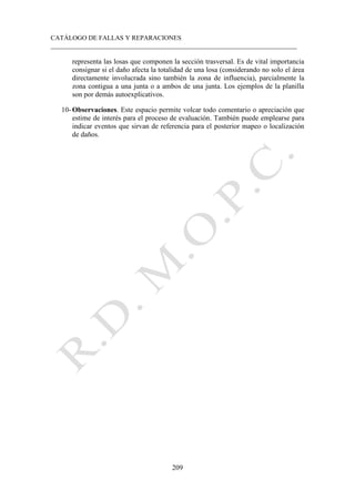 CATÁLOGO DE FALLAS Y REPARACIONES
___________________________________________________________________________
209
representa las losas que componen la sección trasversal. Es de vital importancia
consignar si el daño afecta la totalidad de una losa (considerando no solo el área
directamente involucrada sino también la zona de influencia), parcialmente la
zona contigua a una junta o a ambos de una junta. Los ejemplos de la planilla
son por demás autoexplicativos.
10- Observaciones. Este espacio permite volcar todo comentario o apreciación que
estime de interés para el proceso de evaluación. También puede emplearse para
indicar eventos que sirvan de referencia para el posterior mapeo o localización
de daños.
 