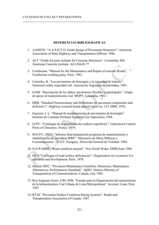 CATÁLOGO DE FALLAS Y REPARACIONES
___________________________________________________________________________
211
REFERENCIAS BIBLIOGRAFICAS
1. AASHTO. “A.A.S.H.T.O. Guide design of Pavements Structures”. American
Association of State Highway and Transportation Official. 1986.
2. ACI. “Guide for joint sealants for Concrete Structures”. Committee 504,
American Concrete institute. ACI-504-R-77
3. Cembureau. “Manual for the Maintenance and Repair of concrete Roads”.
Cembureau working party. Paris. 1982.
4. Colombo, R. “Los pavimentos de hormigón y la seguridad de tránsito”.
Seminario sobre seguridad vial. Asociación Argentina de carreteras, 1981.
5. GAM. “Descripción de los daños: pavimentos flexibles y semirígidos”. Grupo
de apoyo al mantenimiento vial. MOPT. Colombia, 1981.-
6. HRB. “Standard Nomenclature and Definitions for pavement components and
deficient’s”. Highway research board special report no. 113. HRB, 1970.
7. Irigoyen, J. L. “Manual de mantenimiento de pavimentos de hormigón”.
Instituto de Cemento Portland Argentino (en impresión), 1988.
8. LCPC. “Catalogue de degradations des enduist superficies”. Laboratoire Central
Ponts et Chaussees. France. 1979.
9. M.O.P.C.-DGV. “Informe final preparación programa de mantenimiento y
rehabilitación de carreteras BIRF”. Ministerio de Obras Públicas y
Comunicaciones – D.GV. Paraguay. Dirección General de Vialidad. 1986.
10. N.S.W-DMR. “Road condition manual”. New South Wales. DMR-June 1980.
11. OCD.”Catologue of road surface deficiencies”. Organization for economic Co-
operation and development. Paris. 1978.
12. Ontario MTC. “Pavement Maintenance Guideline: Distresses, Maintenance
Alternatives, Performances Standards”. Sp001. Ontario Ministry of
Transportation of Communications. Canada, July 1982.
13. Roy Jorgnsen Assoc. CRC-JNR. “Estudio para la Organización del antenimiento
de la Infraestructura Vial Urbana de Lima Metropolitana”. Invemet, Lima, Perú.
1987.
14. RTAC “Pavement Surface Condition Rating Systems”. Roads and
Transportation Association of Canada. 1987.
 