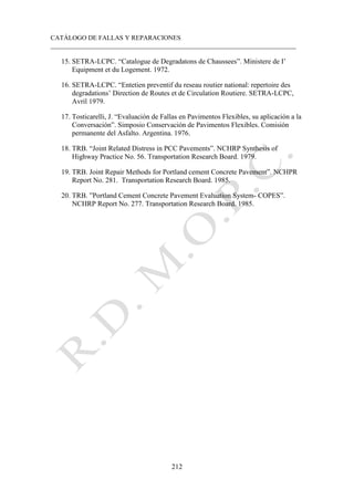 CATÁLOGO DE FALLAS Y REPARACIONES
___________________________________________________________________________
212
15. SETRA-LCPC. “Catalogue de Degradatons de Chaussees”. Ministere de I’
Equipment et du Logement. 1972.
16. SETRA-LCPC. “Entetien preventif du reseau routier national: repertoire des
degradations’ Direction de Routes et de Circulation Routiere. SETRA-LCPC,
Avril 1979.
17. Tosticarelli, J. “Evaluación de Fallas en Pavimentos Flexibles, su aplicación a la
Conversación”. Simposio Conservación de Pavimentos Flexibles. Comisión
permanente del Asfalto. Argentina. 1976.
18. TRB. “Joint Related Distress in PCC Pavements”. NCHRP Synthesis of
Highway Practice No. 56. Transportation Research Board. 1979.
19. TRB. Joint Repair Methods for Portland cement Concrete Pavement”. NCHPR
Report No. 281. Transportation Research Board. 1985.
20. TRB. ”Portland Cement Concrete Pavement Evaluation System- COPES”.
NCHRP Report No. 277. Transportation Research Board. 1985.
 
