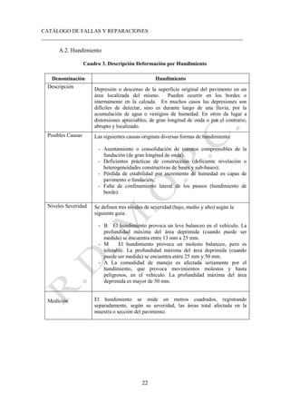 CATÁLOGO DE FALLAS Y REPARACIONES
___________________________________________________________________________
22
A.2. Hundimiento
Cuadro 3. Descripción Deformación por Hundimiento
Denominación Hundimiento
Descripción Depresión o descenso de la superficie original del pavimento en un
área localizada del mismo. Pueden ocurrir en los bordes o
internamente en la calzada. En muchos casos las depresiones son
difíciles de detectar, sino es durante luego de una lluvia, por la
acumulación de agua o vestigios de humedad. En otros da lugar a
distorsiones apreciables, de gran longitud de onda o por el contrario,
abrupto y localizado.
Posibles Causas Las siguientes causas originan diversas formas de hundimiento:
- Asentamiento o consolidación de estratos comprensibles de la
fundación (de gran longitud de onda);
- Deficientes prácticas de construcción (deficiente nivelación o
heterogeneidades constructivas de bases y sub-bases);
- Pérdida de estabilidad por incremento de humedad en capas de
pavimento o fundación;
- Falta de confinamiento lateral de los paseos (hundimiento de
borde).
Niveles Severidad Se definen tres niveles de severidad (bajo, medio y alto) según la
siguiente guía:
- B El hundimiento provoca un leve balanceo en el vehículo. La
profundidad máxima del área deprimida (cuando puede ser
medida) se encuentra entre 13 mm a 25 mm.
- M El hundimiento provoca un molesto balanceo, pero es
tolerable. La profundidad máxima del área deprimida (cuando
puede ser medida) se encuentra entre 25 mm y 50 mm.
- A La comodidad de manejo es afectada seriamente por el
hundimiento, que provoca movimientos molestos y hasta
peligrosos, en el vehículo. La profundidad máxima del área
deprimida es mayor de 50 mm.
Medición El hundimiento se mide en metros cuadrados, registrando
separadamente, según su severidad, las áreas total afectada en la
muestra o sección del pavimento.
 