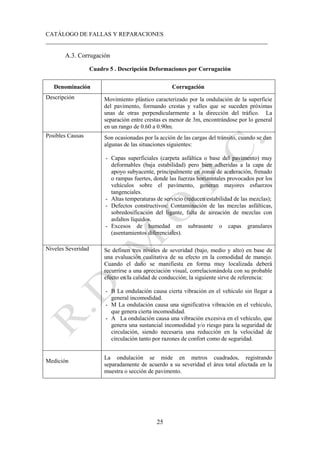 CATÁLOGO DE FALLAS Y REPARACIONES
___________________________________________________________________________
25
A.3. Corrugación
Cuadro 5 . Descripción Deformaciones por Corrugación
Denominación Corrugación
Descripción Movimiento plástico caracterizado por la ondulación de la superficie
del pavimento, formando crestas y valles que se suceden próximas
unas de otras perpendicularmente a la dirección del tráfico. La
separación entre crestas es menor de 3m, encontrándose por lo general
en un rango de 0.60 a 0.90m.
Posibles Causas Son ocasionadas por la acción de las cargas del tránsito, cuando se dan
algunas de las situaciones siguientes:
- Capas superficiales (carpeta asfáltica o base del pavimento) muy
deformables (baja estabilidad) pero bien adheridas a la capa de
apoyo subyacente, principalmente en zonas de aceleración, frenado
o rampas fuertes, donde las fuerzas horizontales provocados por los
vehículos sobre el pavimento, generan mayores esfuerzos
tangenciales.
- Altas temperaturas de servicio (reducen estabilidad de las mezclas);
- Defectos constructivos: Contaminación de las mezclas asfálticas,
sobredosificación del ligante, falta de aireación de mezclas con
asfaltos líquidos.
- Excesos de humedad en subrasante o capas granulares
(asentamientos diferenciales).
Niveles Severidad Se definen tres niveles de severidad (bajo, medio y alto) en base de
una evaluación cualitativa de su efecto en la comodidad de manejo.
Cuando el daño se manifiesta en forma muy localizada deberá
recurrirse a una apreciación visual, correlacionándola con su probable
efecto en la calidad de conducción; la siguiente sirve de referencia:
- B La ondulación causa cierta vibración en el vehículo sin llegar a
general incomodidad.
- M La ondulación causa una significativa vibración en el vehículo,
que genera cierta incomodidad.
- A La ondulación causa una vibración excesiva en el vehículo, que
genera una sustancial incomodidad y/o riesgo para la seguridad de
circulación, siendo necesaria una reducción en la velocidad de
circulación tanto por razones de confort como de seguridad.
Medición
La ondulación se mide en metros cuadrados, registrando
separadamente de acuerdo a su severidad el área total afectada en la
muestra o sección de pavimento.
 