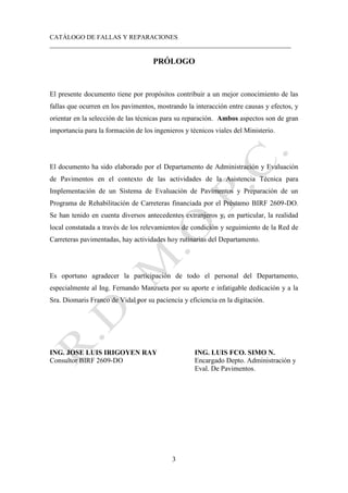 CATÁLOGO DE FALLAS Y REPARACIONES
___________________________________________________________________________
3
PRÓLOGO
El presente documento tiene por propósitos contribuir a un mejor conocimiento de las
fallas que ocurren en los pavimentos, mostrando la interacción entre causas y efectos, y
orientar en la selección de las técnicas para su reparación. Ambos aspectos son de gran
importancia para la formación de los ingenieros y técnicos viales del Ministerio.
El documento ha sido elaborado por el Departamento de Administración y Evaluación
de Pavimentos en el contexto de las actividades de la Asistencia Técnica para
Implementación de un Sistema de Evaluación de Pavimentos y Preparación de un
Programa de Rehabilitación de Carreteras financiada por el Préstamo BIRF 2609-DO.
Se han tenido en cuenta diversos antecedentes extranjeros y, en particular, la realidad
local constatada a través de los relevamientos de condición y seguimiento de la Red de
Carreteras pavimentadas, hay actividades hoy rutinarias del Departamento.
Es oportuno agradecer la participación de todo el personal del Departamento,
especialmente al Ing. Fernando Manzueta por su aporte e infatigable dedicación y a la
Sra. Diomaris Franco de Vidal por su paciencia y eficiencia en la digitación.
ING. JOSE LUIS IRIGOYEN RAY ING. LUIS FCO. SIMO N.
Consultor BIRF 2609-DO Encargado Depto. Administración y
Eval. De Pavimentos.
 