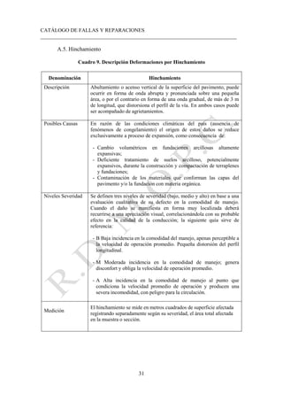CATÁLOGO DE FALLAS Y REPARACIONES
___________________________________________________________________________
31
A.5. Hinchamiento
Cuadro 9. Descripción Deformaciones por Hinchamiento
Denominación Hinchamiento
Descripción Abultamiento o acenso vertical de la superficie del pavimento, puede
ocurrir en forma de onda abrupta y pronunciada sobre una pequeña
área, o por el contrario en forma de una onda gradual, de más de 3 m
de longitud, que distorsiona el perfil de la vía. En ambos casos puede
ser acompañado de agrietamientos.
Posibles Causas En razón de las condiciones climáticas del país (ausencia de
fenómenos de congelamiento) el origen de estos daños se reduce
exclusivamente a proceso de expansión, como consecuencia de:
- Cambio volumétricos en fundaciones arcillosas altamente
expansivas;
- Deficiente tratamiento de suelos arcilloso, potencialmente
expansivos, durante la construcción y compactación de terraplenes
y fundaciones;
- Contaminación de los materiales que conforman las capas del
pavimento y/o la fundación con materia orgánica.
Niveles Severidad Se definen tres niveles de severidad (bajo, medio y alto) en base a una
evaluación cualitativa de su defecto en la comodidad de manejo.
Cuando el daño se manifiesta en forma muy localizada deberá
recurrirse a una apreciación visual, correlacionándola con su probable
efecto en la calidad de la conducción; la siguiente quía sirve de
referencia:
- B Baja incidencia en la comodidad del manejo, apenas perceptible a
la velocidad de operación promedio. Pequeña distorsión del perfil
longitudinal.
- M Moderada incidencia en la comodidad de manejo; genera
disconfort y obliga la velocidad de operación promedio.
- A Alta incidencia en la comodidad de manejo al punto que
condiciona la velocidad promedio de operación y producen una
severa incomodidad, con peligro para la circulación.
Medición
El hinchamiento se mide en metros cuadrados de superficie afectada
registrando separadamente según su severidad, el área total afectada
en la muestra o sección.
 