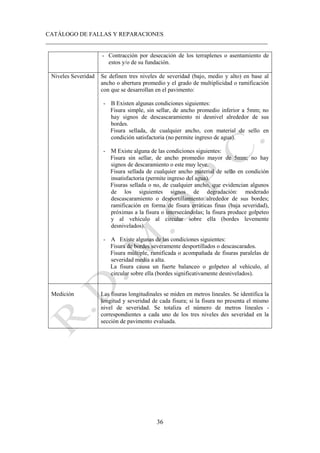 CATÁLOGO DE FALLAS Y REPARACIONES
___________________________________________________________________________
36
- Contracción por desecación de los terraplenes o asentamiento de
estos y/o de su fundación.
Niveles Severidad Se definen tres niveles de severidad (bajo, medio y alto) en base al
ancho o abertura promedio y el grado de multiplicidad o ramificación
con que se desarrollan en el pavimento:
- B Existen algunas condiciones siguientes:
Fisura simple, sin sellar, de ancho promedio inferior a 5mm; no
hay signos de descascaramiento ni desnivel alrededor de sus
bordes.
Fisura sellada, de cualquier ancho, con material de sello en
condición satisfactoria (no permite ingreso de agua).
- M Existe alguna de las condiciones siguientes:
Fisura sin sellar, de ancho promedio mayor de 5mm; no hay
signos de descaramiento o este muy leve.
Fisura sellada de cualquier ancho material de sello en condición
insatisfactoria (permite ingreso del agua).
Fisuras sellada o no, de cualquier ancho, que evidencian algunos
de los siguientes signos de degradación: moderado
descascaramiento o desportillamiento alrededor de sus bordes;
ramificación en forma de fisura erráticas finas (baja severidad),
próximas a la fisura o intersecándolas; la fisura produce golpeteo
y al vehículo al circular sobre ella (bordes levemente
desnivelados).
- A Existe algunas de las condiciones siguientes:
Fisura de bordes severamente desportillados o descascarados.
Fisura múltiple, ramificada o acompañada de fisuras paralelas de
severidad media a alta.
La fisura causa un fuerte balanceo o golpeteo al vehículo, al
circular sobre ella (bordes significativamente desnivelados).
Medición Las fisuras longitudinales se miden en metros lineales. Se identifica la
longitud y severidad de cada fisura; si la fisura no presenta el mismo
nivel de severidad. Se totaliza el número de metros lineales -
correspondientes a cada uno de los tres niveles des severidad en la
sección de pavimento evaluada.
 