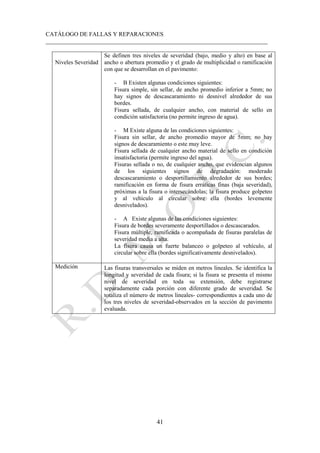 CATÁLOGO DE FALLAS Y REPARACIONES
___________________________________________________________________________
41
Niveles Severidad
Se definen tres niveles de severidad (bajo, medio y alto) en base al
ancho o abertura promedio y el grado de multiplicidad o ramificación
con que se desarrollan en el pavimento:
- B Existen algunas condiciones siguientes:
Fisura simple, sin sellar, de ancho promedio inferior a 5mm; no
hay signos de descascaramiento ni desnivel alrededor de sus
bordes.
Fisura sellada, de cualquier ancho, con material de sello en
condición satisfactoria (no permite ingreso de agua).
- M Existe alguna de las condiciones siguientes:
Fisura sin sellar, de ancho promedio mayor de 5mm; no hay
signos de descaramiento o este muy leve.
Fisura sellada de cualquier ancho material de sello en condición
insatisfactoria (permite ingreso del agua).
Fisuras sellada o no, de cualquier ancho, que evidencian algunos
de los siguientes signos de degradación: moderado
descascaramiento o desportillamiento alrededor de sus bordes;
ramificación en forma de fisura erráticas finas (baja severidad),
próximas a la fisura o intersecándolas; la fisura produce golpeteo
y al vehículo al circular sobre ella (bordes levemente
desnivelados).
- A Existe algunas de las condiciones siguientes:
Fisura de bordes severamente desportillados o descascarados.
Fisura múltiple, ramificada o acompañada de fisuras paralelas de
severidad media a alta.
La fisura causa un fuerte balanceo o golpeteo al vehículo, al
circular sobre ella (bordes significativamente desnivelados).
Medición Las fisuras transversales se miden en metros lineales. Se identifica la
longitud y severidad de cada fisura; si la fisura se presenta el mismo
nivel de severidad en toda su extensión, debe registrarse
separadamente cada porción con diferente grado de severidad. Se
totaliza el número de metros lineales- correspondientes a cada uno de
los tres niveles de severidad-observados en la sección de pavimento
evaluada.
 