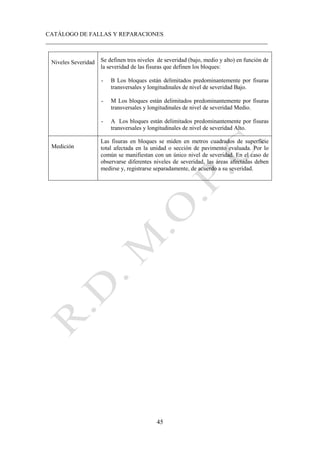 CATÁLOGO DE FALLAS Y REPARACIONES
___________________________________________________________________________
45
Niveles Severidad Se definen tres niveles de severidad (bajo, medio y alto) en función de
la severidad de las fisuras que definen los bloques:
- B Los bloques están delimitados predominantemente por fisuras
transversales y longitudinales de nivel de severidad Bajo.
- M Los bloques están delimitados predominantemente por fisuras
transversales y longitudinales de nivel de severidad Medio.
- A Los bloques están delimitados predominantemente por fisuras
transversales y longitudinales de nivel de severidad Alto.
Medición
Las fisuras en bloques se miden en metros cuadrados de superficie
total afectada en la unidad o sección de pavimento evaluada. Por lo
común se manifiestan con un único nivel de severidad. En el caso de
observarse diferentes niveles de severidad, las áreas afectadas deben
medirse y, registrarse separadamente, de acuerdo a su severidad.
 