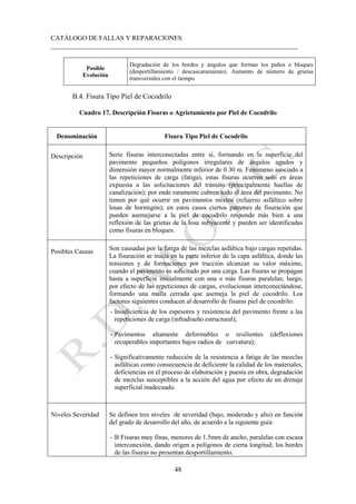 CATÁLOGO DE FALLAS Y REPARACIONES
___________________________________________________________________________
48
Posible
Evolución
Degradación de los bordes y ángulos que forman los paños o bloques
(desportillamiento / descascaramiento). Aumento de número de grietas
transversales con el tiempo.
B.4. Fisura Tipo Piel de Cocodrilo
Cuadro 17. Descripción Fisuras o Agrietamiento por Piel de Cocodrilo
Denominación Fisura Tipo Piel de Cocodrilo
Descripción Serie fisuras interconectadas entre sí, formando en la superficie del
pavimento pequeños polígonos irregulares de ángulos agudos y
dimensión mayor normalmente inferior de 0.30 m. Fenómeno asociado a
las repeticiones de carga (fatiga), estas fisuras ocurren solo en áreas
expuesta a las solicitaciones del tránsito (principalmente huellas de
canalización); por ende raramente cubren todo el área del pavimento. No
tienen por qué ocurrir en pavimentos mixtos (refuerzo asfáltico sobre
losas de hormigón); en estos casos ciertos patrones de fisuración que
pueden asemejarse a la piel de cocodrilo responde más bien a una
reflexión de las grietas de la losa subyacente y pueden ser identificadas
como fisuras en bloques.
Posibles Causas Son causadas por la fatiga de las mezclas asfáltica bajo cargas repetidas.
La fisuración se inicia en la parte inferior de la capa asfáltica, donde las
tensiones y de formaciones por tracción alcanzan su valor máximo,
cuando el pavimento es solicitado por una carga. Las fisuras se propagan
hasta a superficie inicialmente con una o más fisuras paralelas; luego,
por efecto de las repeticiones de cargas, evolucionan interconectándose,
formando una malla cerrada que asemeja la piel de cocodrilo. Los
factores siguientes conducen al desarrollo de fisuras piel de cocodrilo:
- Insuficiencia de los espesores y resistencia del pavimento frente a las
repeticiones de carga (infradiseño estructural);
- Pavimentos altamente deformables o resilientes (deflexiones
recuperables importantes bajos radios de curvatura);
- Significativamente reducción de la resistencia a fatiga de las mezclas
asfálticas como consecuencia de deficiente la calidad de los materiales,
deficiencias en el proceso de elaboración y puesta en obra, degradación
de mezclas susceptibles a la acción del agua por efecto de un drenaje
superficial inadecuado.
Niveles Severidad Se definen tres niveles de severidad (bajo, moderado y alto) en función
del grado de desarrollo del año, de acuerdo a la siguiente guía:
- B Fisuras muy finas, menores de 1.5mm de ancho, paralelas con escasa
interconexión, dando origen a polígonos de cierta longitud; los bordes
de las fisuras no presentan desportillamiento.
 