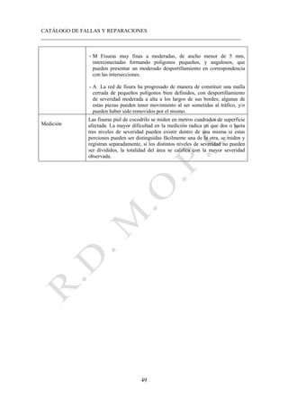 CATÁLOGO DE FALLAS Y REPARACIONES
___________________________________________________________________________
49
- M Fisuras muy finas a moderadas, de ancho menor de 5 mm,
interconectadas formando polígonos pequeños, y angulosos, que
pueden presentar un moderado desportillamiento en correspondencia
con las intersecciones.
- A La red de fisura ha progresado de manera de constituir una malla
cerrada de pequeños polígonos bien definidos, con desportillamiento
de severidad moderada a alta a los largos de sus bordes; algunas de
estas piezas pueden tener movimiento al ser sometidas al tráfico, y/o
pueden haber sido removidos por el mismo.
Medición
Las fisuras piel de cocodrilo se miden en metros cuadrados de superficie
afectada. La mayor dificultad en la medición radica en que dos o hasta
tres niveles de severidad pueden existir dentro de una misma si estas
porciones pueden ser distinguidas fácilmente una de la otra, se miden y
registran separadamente, si los distintos niveles de severidad no pueden
ser divididos, la totalidad del área se califica con la mayor severidad
observada.
 
