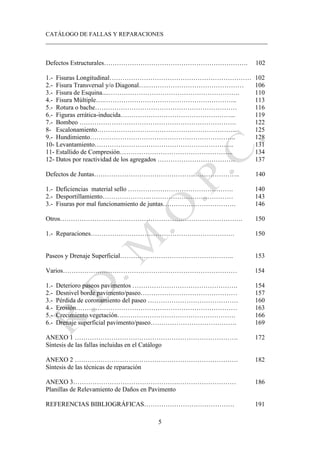 CATÁLOGO DE FALLAS Y REPARACIONES
___________________________________________________________________________
5
Defectos Estructurales…………………………………………………………. 102
1.- Fisuras Longitudinal………………………………………………………… 102
2.- Fisura Transversal y/o Diagonal….……………………………………… 106
3.- Fisura de Esquina....……………………………………………………. 110
4.- Fisura Múltiple….…………………………………………………….. 113
5.- Rotura o bache………………………………………………………… 116
6.- Figuras errática-inducida……………………………………………... 119
7.- Bombeo ………………………………………………………………. 122
8- Escalonamiento………………………………………………………... 125
9.- Hundimiento………………………………………………………….. 128
10- Levantamiento……………………………………………………….. 131
11- Estallido de Compresión…………………………………………….. 134
12- Datos por reactividad de los agregados ……………………………… 137
Defectos de Juntas………………………………………………………….. 140
1.- Deficiencias material sello …………………………………………. 140
2.- Desportillamiento………………….………………………………… 143
3.- Fisuras por mal funcionamiento de juntas……………………………. 146
Otros…………………………………………………………………………. 150
1.- Reparaciones…………………………………………………………. 150
Paseos y Drenaje Superficial…………………………………………….. 153
Varios……………………………………………………………………… 154
1.- Deterioro paseos pavimentos …………………………………………. 154
2.- Desnivel borde pavimento/paseo……………………………………… 157
3.- Pérdida de coronamiento del paseo …………………………………… 160
4.- Erosión………………………………………………………………… 163
5.- Crecimiento vegetación………………………………………………. 166
6.- Drenaje superficial pavimento/paseo…………………………………. 169
ANEXO 1 …………………………………………………………………. 172
Síntesis de las fallas incluidas en el Catálogo
ANEXO 2 …………………………………………………………………. 182
Síntesis de las técnicas de reparación
ANEXO 3………………………………………….……………………… 186
Planillas de Relevamiento de Daños en Pavimento
REFERENCIAS BIBLIOGRÁFICAS…………………………………… 191
 