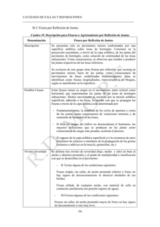 CATÁLOGO DE FALLAS Y REPARACIONES
___________________________________________________________________________
54
B.5. Fisura por Reflexión de Juntas
Cuadro 19. Descripción para Fisuras o Agrietamiento por Reflexión de Juntas
Denominación Fisura por Reflexión de Juntas
Descripción Se presentan solo en pavimentos mixtos conformados por una
superficie asfáltica sobre losas de hormigón. Consisten en la
proyección ascendente, a través de la capa asfáltica, de las juntas del
pavimento de hormigón, como solución de continuidad de las losas
subyacentes. Como consecuencia, se observan que tienden a producir
las juntas respectivas de las losas inferiores.
Se excluyen de este grupo otras fisuras por reflexión, que ocurren en
pavimentos mixtos fuera de las juntas, como consecuencia de
movimientos de bases estabilizadas hidráulicamente; éstas se
identifican como fisuras longitudinales, transversales o en bloques,
según se manifiestan en la superficie.
Posibles Causas Estas fisuras tienen su origen en el movimiento, tanto vertical como
horizontal, que experimentan las juntas de las losas de hormigón
subyacentes. Dichos movimiento es resistido por la mezcla asfáltica
superficial, adherida a las losas, la rapidez con que se propagan las
fisuras a través de la capa asfáltica está determinada por:
- Fundamentalmente, la amplitud de los ciclos de apertura y cierra
de las juntas, como consecuencia de variaciones térmicas y de
contenido de humedad en las losas;
- Si bien las cargas del tráfico no desencadenan el fenómeno, las
mayores deflexiones que se producen en las juntas como
consecuencia de cargas más pesadas, aceleran el proceso.
- El espesor de la capa asfáltica superficial y/o la existencia de otros
elementos de refuerzo o retardares de la propagación de las grietas
(refuerzo o aditivos en la mezcla, geotextiles, etc.)
Niveles Severidad Se definen tres niveles de severidad (bajo, medio y alto) en base al
ancho o abertura promedio y el grado de multiplicidad o ramificación
con que se desarrollan en el pavimento:
- B Existe alguna de las condiciones siguientes:
Fisura simple, sin sellar, de ancho promedio inferior a 5mm; no
hay signos de descascaramiento ni desnivel alrededor de sus
bordes;
Fisura sellada, de cualquier ancho, con material de sello en
condición satisfactoria (no permite ingreso de agua);
- M Existen algunas de las condiciones siguientes:
Fisuras sin sellar, de ancho promedio mayor de 5mm; no hay signos
de descaramiento o este muy leve;
 