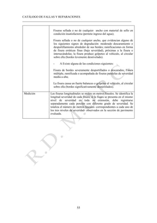 CATÁLOGO DE FALLAS Y REPARACIONES
___________________________________________________________________________
55
Fisuras sellada o no de cualquier ancho con material de sello en
condición insatisfactoria (permite ingreso del agua);
Fisura sellada o no de cualquier ancho, que evidencian alguno de
los siguientes signos de degradación: moderado descaramiento o
desportillamiento alrededor de sus bordes; ramificaciones en forma
de fisura erráticas finas (baja severidad), próximas a la fisura o
intersecándolas; la fisura produce golpeteo al vehículo, al circular
sobre ella (bordes levemente desnivelado).
- A Existe alguna de las condiciones siguientes:
Fisura de bordes severamente desportillados o descarados; Fisura
múltiple, ramificada o acompañada de fisuras paralelas de severidad
media a alta;
La fisura causa un fuerte balanceo o golpeteo al vehículo, al circular
sobre ella (bordes significativamente desnivelados).
Medición Las fisuras longitudinales se miden en metros lineales. Se identifica la
longitud severidad de cada fisura; si la fisura se presenta en el mismo
nivel de severidad en toda su extensión, debe registrarse
separadamente cada porción con diferente grado de severidad. Se
totaliza el número de metros lineales- correspondientes a cada uno de
los tres niveles de severidad- observados en la sección de pavimento
evaluada.
 