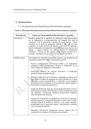 CATÁLOGO DE FALLAS Y REPARACIONES
___________________________________________________________________________
61
C. Desintegraciones
C.1. Desintegraciones por Desprendimiento/Descubrimiento Agregados
Cuadro 23. Descripción Desintegraciones por Desprendimiento/Descubrimiento Agregados
Denominación Fisuras por Desprendimiento/Descubrimiento Agregados
Descripción Desgaste gradual de la superficie de rodamiento como consecuencia
de la disgregación y desprendimiento del material fino que la
conforma, o de la separación y pérdida del matic (ligante + fino)
alrededor de la matriz de agregados, dejando a esta cada vez más
expuesta a la acción abrasiva del tránsito y del clima. La superficie
parece desintegrarse en pequeños trozo dando lugar a una textura más
abierta y rugosa. Ocurren con más frecuencia en tratamientos
asfálticos y mezclas en frío; pueden cubrir amplios sectores de la
calzada o concentrarse en las huellas de canalización del tránsito.
Posibles Causas Son defectos de superficie asociadas en general a una pérdida de las
propiedades ligantes del asfalto como consecuencia de:
- Excesivo endurecimiento del bitumen debido a un inapropiado
manipuleo (sobre calentamiento) durante la elaboración de la
mezcla asfáltica o su puesta en obra (riegos);
- Insuficiente dotación del material bituminoso o inadecuada
gradación de los agregados pétreos;
- Pérdida de adhesión entre el bitumen y el agregado en presencia de
agua debido al empleo de agregados de mayor afinidad con el agua
(hidrófilos), sucios (contaminados), y /o húmedos, o a la exigencia
de burbujas de aires atrapadas en el revestimiento asfáltico debido a
deficiencias en el proceso constructivo;
- Oxidación del bitumen luego de un prolongado periodo de servicio,
particularmente cuando revestimientos con alto contenido de vacíos
son expuestos a condiciones climáticas desfavorables (radiación
solar- precipitaciones intensas);
- Fractura de las partículas de agregado por efecto de las presiones
aplicadas durante la compactación (puesto en obra) o por el tráfico
vehicular durante el periodo de servicio, o por causas naturales,
posibilitando que las partículas sueltas o parcialmente recubiertas
sean levantadas del tránsito;
- Importante solicitaciones tangenciales (curvas, rampas, etc.) en
combinación con algunos de los factores mencionados.
 