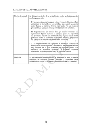 CATÁLOGO DE FALLAS Y REPARACIONES
___________________________________________________________________________
62
Niveles Severidad Se definen tres niveles de severidad (bajo, medio y alto) de acuerdo
con la siguiente guía:
- B Hay signos de que el agregado pétreo y/o mastic bituminoso han
comenzado a desprenderse. La superficie aun cuando evidencia
cierto degaste se mantiene firme y bien ligada. No hay excesiva
proyección del agregado en la superficie (tratamiento asfáltico).
- El desprendimiento de material fino y/o mastic bituminoso es
significativo, dejando expuesto al agregado grueso. La superficie
del pavimento presenta una textura abierta y rugosa; suelen existir
partículas sueltas o fácilmente disgregables. Excesiva proyección
del agregado en la superficie (tratamientos asfálticos).
- A El desprendimiento del agregado es extensivo e incluye la
remoción del material grueso. La superficie del pavimento resulta
muy irregular por la gran exposición del agregado grueso y la
existencia de frecuentes “peladuras” o pequeñas cavidades
distribuidas erráticamente (alto nivel de rugosidad y ruido).
Medición El descubrimiento/desprendimiento de agregados se mide en metros
cuadrados de superficie afectada, midiendo y registrando éstas
separadamente, según el nivel de severidad identificado en cada caso.
 