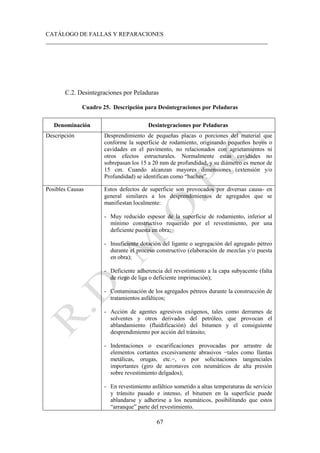 CATÁLOGO DE FALLAS Y REPARACIONES
___________________________________________________________________________
67
C.2. Desintegraciones por Peladuras
Cuadro 25. Descripción para Desintegraciones por Peladuras
Denominación Desintegraciones por Peladuras
Descripción Desprendimiento de pequeñas placas o porciones del material que
conforme la superficie de rodamiento, originando pequeños hoyos o
cavidades en el pavimento, no relacionados con agrietamientos ni
otros efectos estructurales. Normalmente estas cavidades no
sobrepasan los 15 a 20 mm de profundidad, y su diámetro es menor de
15 cm. Cuando alcanzan mayores dimensiones (extensión y/o
Profundidad) se identifican como “baches”.
Posibles Causas Estos defectos de superficie son provocados por diversas causa- en
general similares a los desprendimientos de agregados que se
manifiestan localmente:
- Muy reducido espesor de la superficie de rodamiento, inferior al
mínimo constructivo requerido por el revestimiento, por una
deficiente puesta en obra;
- Insuficiente dotación del ligante o segregación del agregado pétreo
durante el proceso constructivo (elaboración de mezclas y/o puesta
en obra);
- Deficiente adherencia del revestimiento a la capa subyacente (falta
de riego de liga o deficiente imprimación);
- Contaminación de los agregados pétreos durante la construcción de
tratamientos asfálticos;
- Acción de agentes agresivos exógenos, tales como derrames de
solventes y otros derivados del petróleo, que provocan el
ablandamiento (fluidificación) del bitumen y el consiguiente
desprendimiento por acción del tránsito;
- Indentaciones o escarificaciones provocadas por arrastre de
elementos cortantes excesivamente abrasivos −tales como llantas
metálicas, orugas, etc.−, o por solicitaciones tangenciales
importantes (giro de aeronaves con neumáticos de alta presión
sobre revestimiento delgados);
- En revestimiento asfáltico sometido a altas temperaturas de servicio
y tránsito pasado e intenso, el bitumen en la superficie puede
ablandarse y adherirse a los neumáticos, posibilitando que estos
“arranque” parte del revestimiento.
 