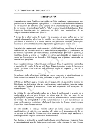 CATÁLOGO DE FALLAS Y REPARACIONES
___________________________________________________________________________
7
INTRODUCCIÓN
Los pavimentos, tanto flexibles como rígidos, no fallan o colapsan repentinamente, sino
que lo hacen en forma gradual y progresiva. La contínua acción fundamentalmente de
las solicitaciones del tránsito y clima siempre tienen una manifestación en la superficie
del pavimento. Se entiende por “daño” o “falla” en un pavimento toda indicación de un
desempeño insatisfactorio del pavimento, es decir, todo apartamiento de un
comportamiento definido como “perfecto”.
A través de la observación del inicio y la evaluación de estos daños que se van
produciendo es posible seleccionar las medidas correctivas más oportunas y adecuadas,
que tiendan a neutralizar o al menos retardar este proceso de deterioro, preservando
mediante su aplicación la estructura del pavimento y prolongando su vida útil.
Los principios modernos de mantenimiento y rehabilitación de pavimentos se apoyan,
precisamente, en diferentes técnicas o procedimientos para evaluar la condición de los
pavimentos y destinados en última instancia a caracterizar los procesos de deterioro, a
planificar, diseñar y aplicar los remedios necesarios, determinando los mecanismos o
causas que los producen, sin lo cual es difícil pensar que se puedan recomendar los
métodos más apropiados.
Estos procedimientos de evaluación, que comprenden desde el seguimiento y control de
la evolución del estado de la red vial, hasta la determinación, in-situ de las áreas a
reparar, presentar características bien diferentes según el propósito y uso de la
información.
Sin embargo, todos ellos tienen una fase de campo en común: la identificación de los
daños o manifestaciones de deterioro, visibles en la superficie del pavimento.
El Catálogo de Daños que se presenta en este documento está destinado a eliminar las
dificultades que típicamente ocurren en dicha etapa, garantizando un punto de partida
más objetivo, preciso y consistente, dentro del organismo vial encargado del
mantenimiento.
La primera de estas dificultades radica en la falta de uniformidad o acuerdo en la
terminología a adoptar para designar un mismo tipo de falla, por parte de los
especialistas o ingenieros a cargo de actividades de mantenimiento o rehabilitación de
pavimentos. La ambigüedad de ciertas denominaciones o el uso indiscriminado de
estas, pueden generar confusiones a la hora de interpretar las diversas situaciones que
demandan o no medidas correctivas.
En este sentido, el catálogo permite definir en forma precisa las diferentes
manifestaciones de deterioro que resultan relevantes en el comportamiento de los
pavimentos, unificando las distintas denominaciones que pudieran surgir localmente o
entre el personal a cargo de las tareas de mantenimiento.
Para facilitar su aplicación se han efectuado algunas simplificaciones. En primer lugar
se han seleccionado aquellos daños que son relevantes en las carreteras del país. En este
 