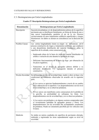 CATÁLOGO DE FALLAS Y REPARACIONES
___________________________________________________________________________
71
C.3. Desintegraciones por Estría Longitudinales
Cuadro 27. Descripción Desintegraciones por Estría Longitudinales
Denominación Desintegraciones por Estría Longitudinales
Descripción Sucesión de peladuras y/o de desprendimientos pétreos de la superficie
pavimento que se distribuyen linealmente, en forma de forma de uno o
más surcos longitudinales, paralelos al eje de la vía. Ocurren
exclusivamente en unos tratamientos asfálticos superficiales y riesgos
bituminosos: los daños se alienan en coincidencia con la dirección del
riego.
Posibles Causas Las estrías longitudinales tienen su origen en deficiencias en el
proceso constructivo de riegos y tratamientos asfálticos, que conducen
a una desuniforme distribución del material bituminoso sobre la
superficie de la calzada, como consecuencia de:
- Inadecuada altura de la barra de riego del camión distribuidor de
asfalto o variación de este durante la operación de riego;
- Deficiente funcionamiento de la barra de riego por obturación de
los picos regadores;
- Variaciones en el dosaje de agregados pétreos debido a su
deficiente distribución Y/o segregación durante el proceso
constructivo.
Niveles Severidad Se definen tres niveles de severidad (bajo, medio y alto), en base a las
condiciones prevalecientes observadas de acuerdo con la siguiente
guía;
- B Los surcos se aprecian fundamentalmente a través de un cambio
en la coloración de la superficie. Los desprendimientos son de nivel
de severidad bajo y no se observan peladuras.
- M Los surcos son manifiestos como consecuencia de la pérdida de
la gravilla; su profundidad no sobrepasa los 6mm. Los
desprendimientos son de severidad bajo y no se observan peladuras.
- A Los surcos son profundos y en algunos sectores comprenden todo
el revestimiento (pérdidas de agregados gruesos y finos). Los
desprendimientos son de severidad alta acompañados usualmente
de peladuras. Puede ser claramente percibido por los vehículos más
livianos.
Medición Se miden en metros cuadrados de superficie de pavimento afectada,
midiendo y registrando las áreas separadamente según su nivel de
severidad.
 