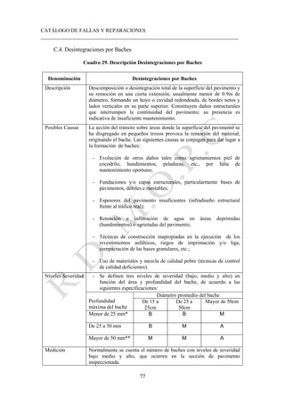 CATÁLOGO DE FALLAS Y REPARACIONES
___________________________________________________________________________
77
C.4. Desintegraciones por Baches
Cuadro 29. Descripción Desintegraciones por Baches
Denominación Desintegraciones por Baches
Descripción Descomposición o desintegración total de la superficie del pavimento y
su remoción en una cierta extensión, usualmente menor de 0.9m de
diámetro, formando un hoyo o cavidad redondeada, de bordes netos y
lados verticales en su parte superior. Constituyen daños estructurales
que interrumpen la continuidad del pavimento; su presencia es
indicativa de insuficiente mantenimiento.
Posibles Causas La acción del tránsito sobre áreas donde la superficie del pavimento se
ha disgregado en pequeños trozos provoca la remoción del material,
originando el bache. Las siguientes causas se conjugan para dar lugar a
la formación de baches:
- Evolución de otros daños tales como agrietamientos piel de
cocodrilo, hundimientos, peladuras, etc., por falta de
mantenimiento oportuno;
- Fundaciones y/o capas estructurales, particularmente bases de
pavimentos, débiles e inestables;
- Espesores del pavimento insuficientes (infradiseño estructural
frente al tráfico real);
- Retención e infiltración de agua en áreas deprimidas
(hundimientos) o agrietadas del pavimento;
- Técnicas de construcción inapropiadas en la ejecución de los
revestimientos asfálticos, riegos de imprimación y/o liga,
compactación de las bases granulares, etc.;
- Uso de materiales y mezcla de calidad pobre (técnicas de control
de calidad deficientes).
Niveles Severidad - Se definen tres niveles de severidad (bajo, medio y alto) en
función del área y profundidad del bache, de acuerdo a las
siguientes especificaciones:
Profundidad
máxima del bache
Diámetro promedio del bache
De 15 a
25cm
De 25 a
50cm
Mayor de 50cm
Menor de 25 mm* B B M
De 25 a 50 mm B M A
Mayor de 50 mm** M M A
Medición Normalmente se cuenta el número de baches con niveles de severidad
bajo medio y alto, que ocurren en la sección de pavimento
inspeccionada.
 