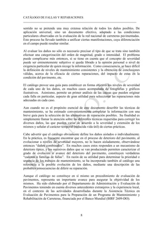 CATÁLOGO DE FALLAS Y REPARACIONES
___________________________________________________________________________
8
sentido no se pretende una muy extensa relación de todos los daños posibles. De
aplicación universal, sino un documento efectivo, adaptado a las condiciones
particulares observadas en la evaluación de la red nacional de carreteras pavimentadas.
Este proceso ha llevado también a unificar ciertas manifestaciones, cuya diferenciación
en el campo puede resultar similar.
Al evaluar los daños no sólo es necesario precisar el tipo de que se trata sino también
efectuar una categorización del orden de magnitud, grado o intensidad. El problema
puede complicarse más entonces, si se tiene en cuenta que el concepto de severidad
puede ser eminentemente subjetivo si queda librado a la opinión personal o nivel de
exigencia particular de quien recoge la información. Como consecuencia, se hace difícil
la definición de niveles de mantenimiento consistentes y la obtención de conclusiones
válidas, acerca de la eficacia de ciertas reparaciones, del impacto de estas en la
condición del pavimento, etc.
El catálogo provee una guía para establecer en forma objetiva los niveles de severidad
de cada uno de los daños, en muchos casos acompañada de fotografías y gráficos
ilustrativos. Asimismo, permite un primer análisis de las causas que pueden originar
cada falla en particular, aspecto de gran utilidad para seleccionar las reparaciones más
adecuadas en cada caso.
Aun cuando no es el propósito esencial de este documento describir las técnicas de
mantenimiento, se ha estimado convenientemente completar la información con una
breve guía para la selección de las alternativas de reparación posibles. Su finalidad es
simplemente llamar la atención sobre las diferentes técnicas requeridas para corregir los
diversos daños, las que pueden variar de acuerdo a la severidad y extensión de los
mismos y señalar el carácter temporal (reducida vida útil) de ciertas prácticas.
Cabe advertir que el catálogo obviamente define los daños aislados o individualmente.
En la práctica, es frecuente encontrar que en el proceso de deterioro del pavimento, al
evolucionar a niveles de severidad mayores, no lo hacen aisladamente, observándose
entonces “daños combinados”. En muchos casos estos responden a un mecanismo de
deterioro típico, y los sucesivos daños que se van produciendo permiten caracterizar el
grado de evolución o avance del deterioro del pavimento, constituyen verdaderas
“cadenas o familias de fallas”. En razón de su utilidad para determinar la prioridad o
urgencia de los trabajos de mantenimiento, se ha incorporado también al catálogo una
referencia a la posible evolución de los daños, mediante una descripción de las
probables consecuencias de diferir su reparación.
Aunque el catálogo no constituye en sí mismo un procedimiento de evaluación de
pavimentos, representa un importante avance para asegurar la objetividad de los
mismos. Ha sido elaborado por el Departamento de Administración y Evaluación de
Pavimentos teniendo en cuenta diversos antecedentes extranjeros y la experiencia local,
en el contexto de las actividades desarrolladas durante la Asistencia Técnica en
Evaluación de Pavimentos para la Preparación de un Programa de Mantenimiento y
Rehabilitación de Carreteras, financiada por el Banco Mundial (BIRF 2609-DO).
 