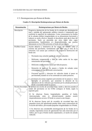 CATÁLOGO DE FALLAS Y REPARACIONES
___________________________________________________________________________
82
C.5. Desintegraciones por Rotura de Bordes
Cuadro 31. Descripción Desintegraciones por Rotura de Bordes
Denominación Desintegraciones por Rotura de Bordes
Descripción Progresiva destrucción de los bordes de la calzada por desintegración
total y pérdida del aglomerado asfáltico (mezcla o tratamiento) que
conforma la superficie de rodamiento. Como consecuencia los bordes
de la calzada exhiben irregularidades en su alineamiento horizontal y
reducen su ancho efectivo, dejando al descubierto parte de la base del
pavimento. Suele ser precedida por otros daños tales como
agrietamientos, hundimientos y/o desprendimientos, que ocurren
típicamente en los 0.50m próximos al borde del pavimento.
Posibles Causas Acción abrasiva y destructiva de las cargas del tránsito sobre el
extremo del pavimento, normalmente más débil que el resto de la
estructura. Las causas que conducen a la progresiva destrucción del
borde son:
- Pavimento muy estrecho (ancho de calzada reducido);
- Deficiente compactación o falta de sobre ancho de las capas
estructurales del pavimento;
- Deficiente confinamiento lateral por falta de paseos;
- Retención de agua en los paseos o bordes de calzada como
consecuencia de una deficiente conversación;
- Frecuente ascenso y descenso de vehículos desde el paseo no
pavimentado, cuando no se ha construido un contén protector;
- Existencia de arenas angulares provenientes de los paseos o áreas
contiguas al pavimento, que aumentan la abrasión de los
neumáticos de los vehículos que transitan por la calzada próxima al
borde o ascienden desde los paseos.
Niveles Severidad Se definen tres niveles de severidad (bajo, medio y alto) de acuerdo al
estado del pavimento en los 0.50m contiguos al borde, según la
siguiente guía:
B Se observan fisuras longitudinales paralelas al borde,
interconectadas entre sí; alternativamente pueden ocurrir
desprendimientos severos. El borde se conserva aún integro.
M Se observan fisuras piel de cocodrilo de severidad baja alta;
pequeños trozos del aglomerado pueden faltar como consecuencia de
la acción del tráfico, provocando pequeñas irregularidades en el borde.
A Se observan una considerable desintegración de los bordes de la
calzada; importantes trozos de aglomerado han sido removidos por el
tráfico, por lo que el borde resulta serpenteante y el ancho de calzada
reducido.
 