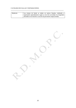 CATÁLOGO DE FALLAS Y REPARACIONES
___________________________________________________________________________
83
Medición Las roturas de borde se miden en metros lineales, midiendo y
registrando separadamente según su nivel de severidad, las longitudes
afectadas en la muestra o sección de pavimento inspeccionada.
 