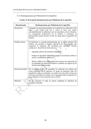 CATÁLOGO DE FALLAS Y REPARACIONES
___________________________________________________________________________
86
C.6. Desintegraciones por Pulimiento de la Superficie
Cuadro 33. Descripción Desintegraciones por Pulimiento de la superficie
Denominación Desintegraciones por Pulimiento de la superficie
Descripción Agregados excesivamente pulidos en la superficie de rodamiento. Dan
lugar a una textura muy lisa y suave al tacto, que reduce
considerablemente la adherencia con los neumáticos de los vehículos.
La consiguiente disminución de la función o resistencia al
deslizamiento puede alcanzar niveles de riesgo para la seguridad del
tránsito
Posibles Causas El pulimento es causado primariamente por la acción abrasiva del
tránsito, que produce el degaste superficial de los agregados que
componen la superficie del pavimento los siguientes factores
conducen al desarrollo de dicho proceso:
- Agregados pétreos de naturaleza degradable;
- Empleo de agregados pétreos de superficie inicialmente pulida en
mezcla y tratamientos asfálticos;
- Mezcla asfáltica de calidad pobre que favorecen la exposición de
los agregados, en particular cuando se combina con alguno de los
factores antes mencionados.
Niveles Severidad No se definen niveles de severidad. Es suficiente con indicar que
existe pulimento de la superficie. El grado de pulimento debe ser
significativo para ser reportado: un examen de cerca debe revelar que
el número de puntos de contacto con el agregado sobre la superficie es
muy reducido, y esta se presenta suave al tacto.
Medición De ser necesario se mide en metros cuadrados la superficie de
pavimento afectada.
 