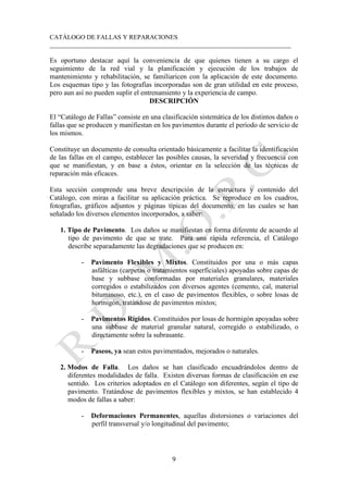 CATÁLOGO DE FALLAS Y REPARACIONES
___________________________________________________________________________
9
Es oportuno destacar aquí la conveniencia de que quienes tienen a su cargo el
seguimiento de la red vial y la planificación y ejecución de los trabajos de
mantenimiento y rehabilitación, se familiaricen con la aplicación de este documento.
Los esquemas tipo y las fotografías incorporadas son de gran utilidad en este proceso,
pero aun así no pueden suplir el entrenamiento y la experiencia de campo.
DESCRIPCIÓN
El “Catálogo de Fallas” consiste en una clasificación sistemática de los distintos daños o
fallas que se producen y manifiestan en los pavimentos durante el período de servicio de
los mismos.
Constituye un documento de consulta orientado básicamente a facilitar la identificación
de las fallas en el campo, establecer las posibles causas, la severidad y frecuencia con
que se manifiestan, y en base a éstos, orientar en la selección de las técnicas de
reparación más eficaces.
Esta sección comprende una breve descripción de la estructura y contenido del
Catálogo, con miras a facilitar su aplicación práctica. Se reproduce en los cuadros,
fotografías, gráficos adjuntos y páginas típicas del documento, en las cuales se han
señalado los diversos elementos incorporados, a saber:
1. Tipo de Pavimento. Los daños se manifiestan en forma diferente de acuerdo al
tipo de pavimento de que se trate. Para una rápida referencia, el Catálogo
describe separadamente las degradaciones que se producen en:
- Pavimento Flexibles y Mixtos. Constituidos por una o más capas
asfálticas (carpetas o tratamientos superficiales) apoyadas sobre capas de
base y subbase conformadas por materiales granulares, materiales
corregidos o estabilizados con diversos agentes (cemento, cal, material
bituminoso, etc.), en el caso de pavimentos flexibles, o sobre losas de
hormigón, tratándose de pavimentos mixtos;
- Pavimentos Rígidos. Constituidos por losas de hormigón apoyadas sobre
una subbase de material granular natural, corregido o estabilizado, o
directamente sobre la subrasante.
- Paseos, ya sean estos pavimentados, mejorados o naturales.
2. Modos de Falla. Los daños se han clasificado encuadrándolos dentro de
diferentes modalidades de falla. Existen diversas formas de clasificación en ese
sentido. Los criterios adoptados en el Catálogo son diferentes, según el tipo de
pavimento. Tratándose de pavimentos flexibles y mixtos, se han establecido 4
modos de fallas a saber:
- Deformaciones Permanentes, aquellas distorsiones o variaciones del
perfil transversal y/o longitudinal del pavimento;
 